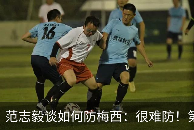 范志毅谈如何防梅西：很难防！第一时间千万不要让他冲着你来